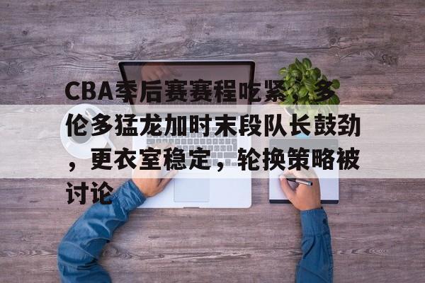 爱游戏体育官网-关于CBA季后赛赛程吃紧，多伦多猛龙加时末段队长鼓劲，更衣室稳定，轮换策略被讨论的信息