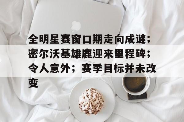 爱游戏官网-全明星赛窗口期走向成谜；密尔沃基雄鹿迎来里程碑；令人意外；赛季目标并未改变的简单介绍